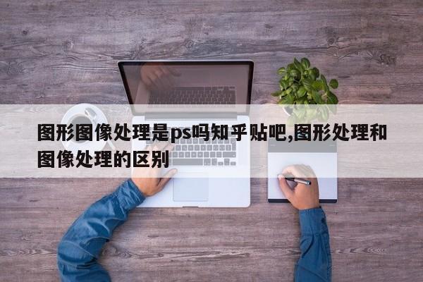 图形图像处理是ps吗知乎贴吧,图形处理和图像处理的区别