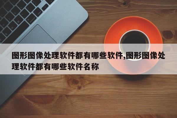 图形图像处理软件都有哪些软件,图形图像处理软件都有哪些软件名称
