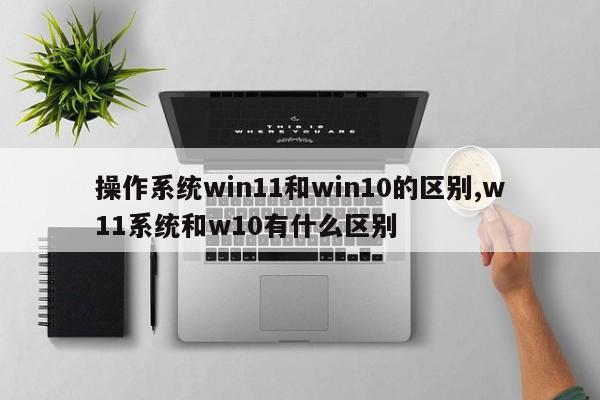 操作系统win11和win10的区别,w11系统和w10有什么区别