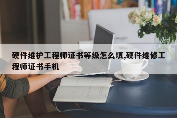 硬件维护工程师证书等级怎么填,硬件维修工程师证书手机