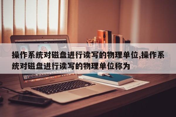 操作系统对磁盘进行读写的物理单位,操作系统对磁盘进行读写的物理单位称为