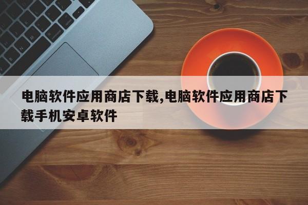 电脑软件应用商店下载,电脑软件应用商店下载手机安卓软件