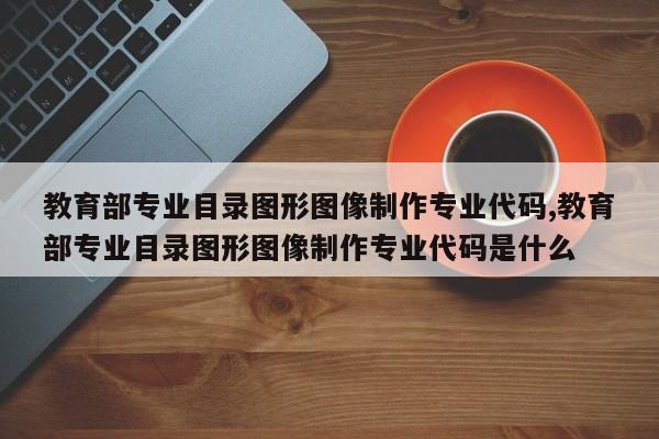 教育部专业目录图形图像制作专业代码,教育部专业目录图形图像制作专业代码是什么