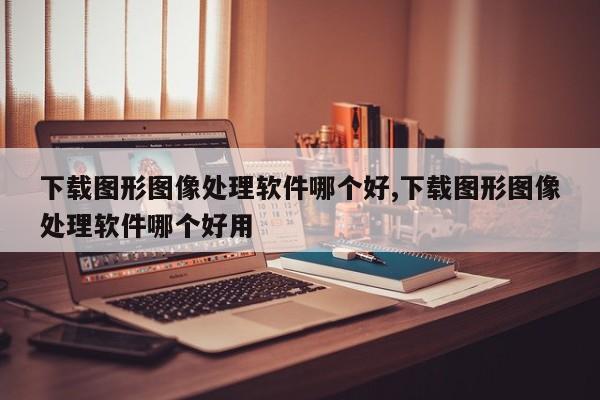 下载图形图像处理软件哪个好,下载图形图像处理软件哪个好用