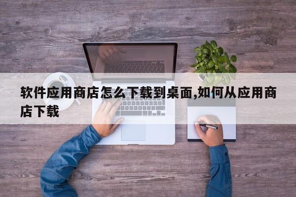 软件应用商店怎么下载到桌面,如何从应用商店下载