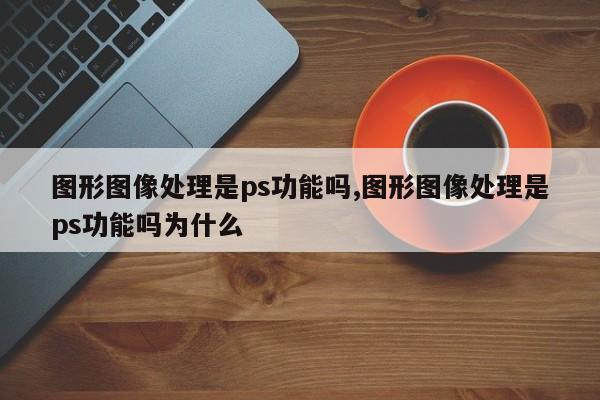 图形图像处理是ps功能吗,图形图像处理是ps功能吗为什么