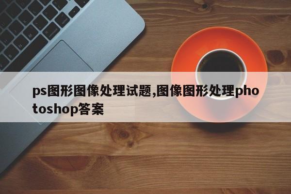 ps图形图像处理试题,图像图形处理photoshop答案