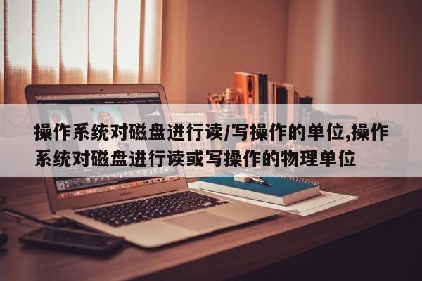 操作系统对磁盘进行读/写操作的单位,操作系统对磁盘进行读或写操作的物理单位