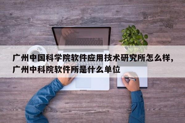 广州中国科学院软件应用技术研究所怎么样,广州中科院软件所是什么单位