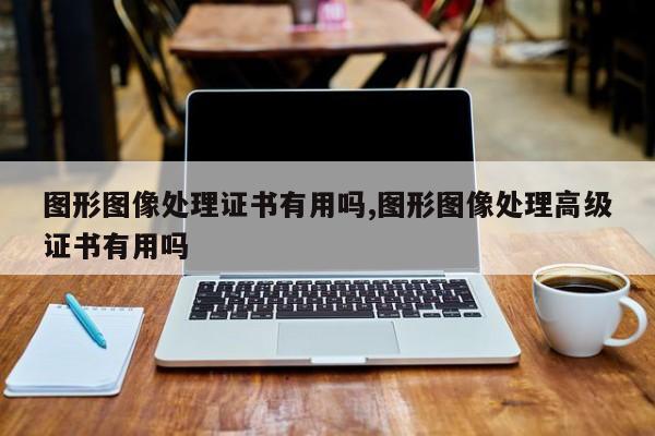 图形图像处理证书有用吗,图形图像处理高级证书有用吗