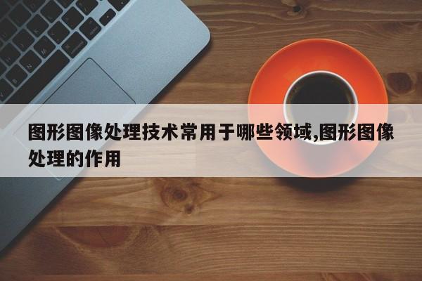 图形图像处理技术常用于哪些领域,图形图像处理的作用
