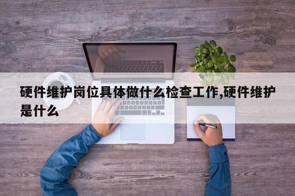 硬件维护岗位具体做什么检查工作,硬件维护是什么
