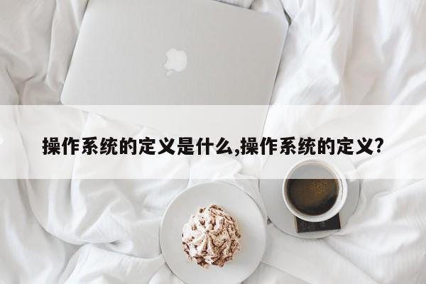 操作系统的定义是什么,操作系统的定义?