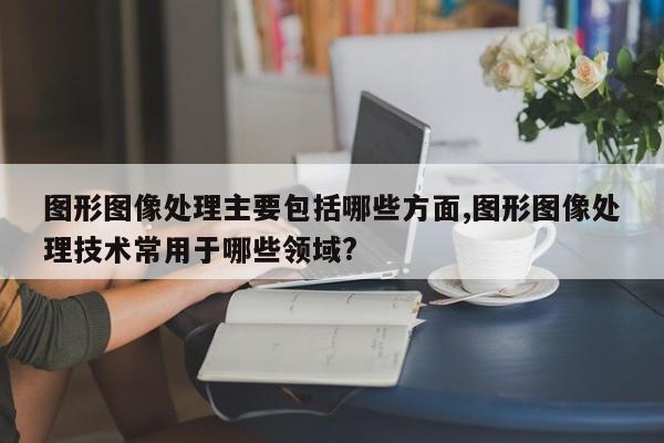 图形图像处理主要包括哪些方面,图形图像处理技术常用于哪些领域?