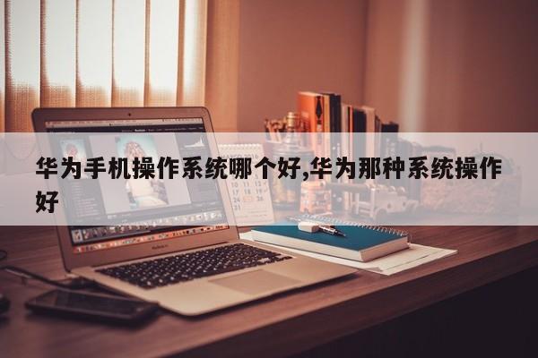 华为手机操作系统哪个好,华为那种系统操作好