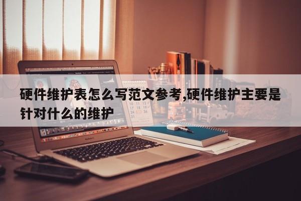 硬件维护表怎么写范文参考,硬件维护主要是针对什么的维护