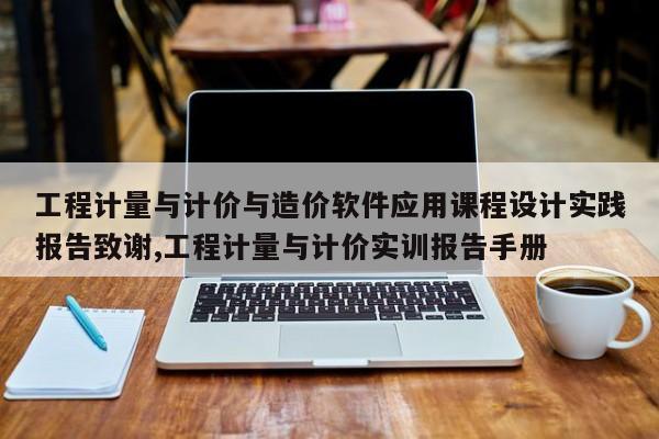 工程计量与计价与造价软件应用课程设计实践报告致谢,工程计量与计价实训报告手册