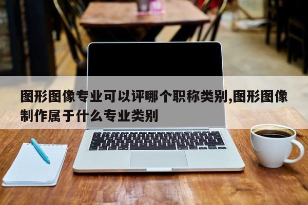 图形图像专业可以评哪个职称类别,图形图像制作属于什么专业类别