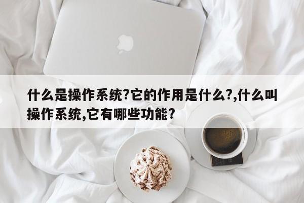 什么是操作系统?它的作用是什么?,什么叫操作系统,它有哪些功能?