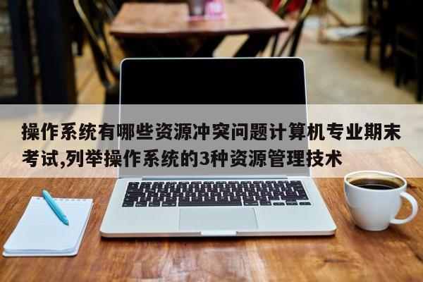 操作系统有哪些资源冲突问题计算机专业期末考试,列举操作系统的3种资源管理技术