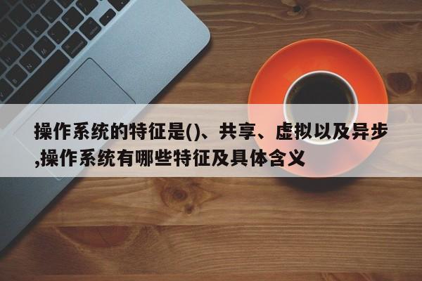 操作系统的特征是()、共享、虚拟以及异步,操作系统有哪些特征及具体含义