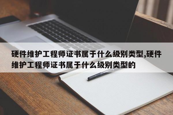 硬件维护工程师证书属于什么级别类型,硬件维护工程师证书属于什么级别类型的