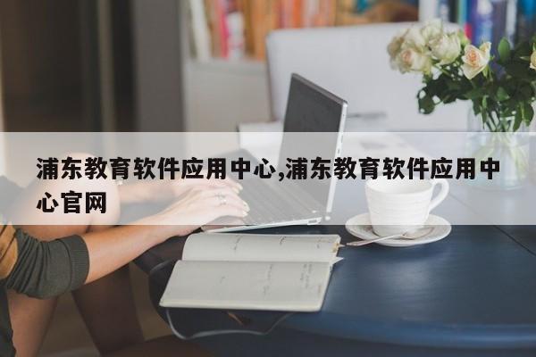 浦东教育软件应用中心,浦东教育软件应用中心官网