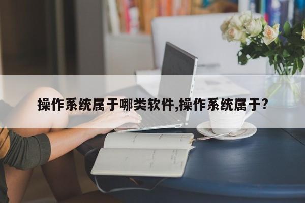 操作系统属于哪类软件,操作系统属于?