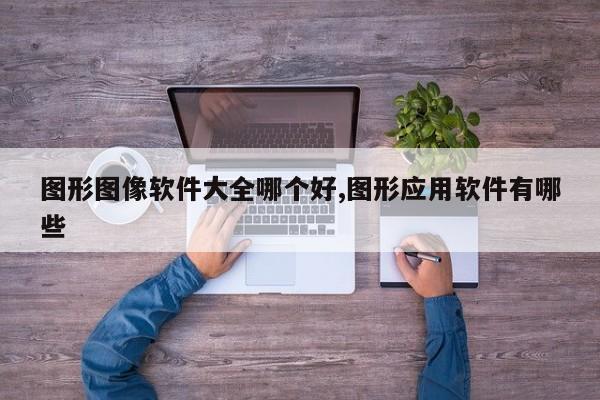 图形图像软件大全哪个好,图形应用软件有哪些