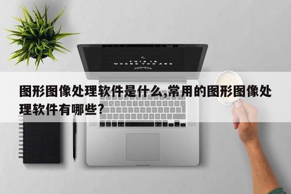 图形图像处理软件是什么,常用的图形图像处理软件有哪些?