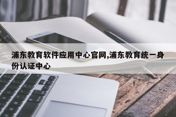 浦东教育软件应用中心官网,浦东教育统一身份认证中心