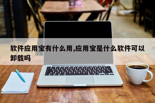 软件应用宝有什么用,应用宝是什么软件可以卸载吗