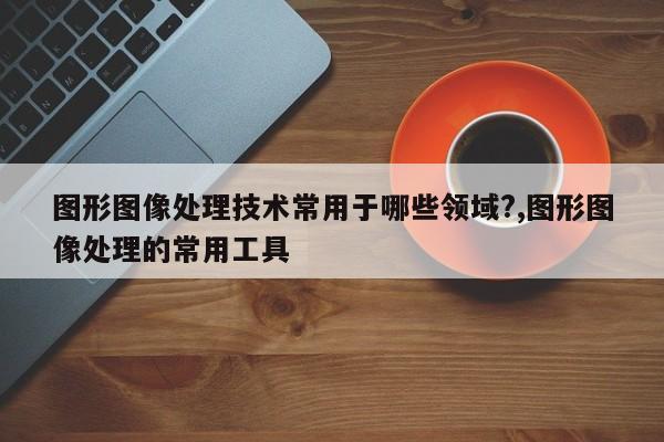 图形图像处理技术常用于哪些领域?,图形图像处理的常用工具