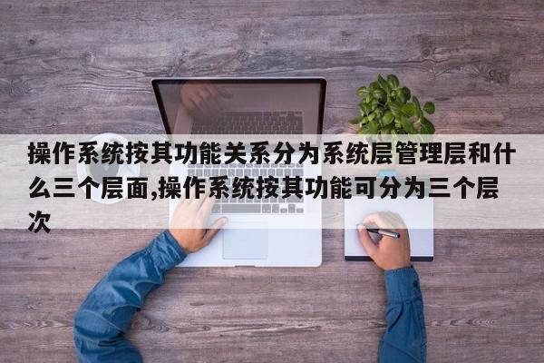 操作系统按其功能关系分为系统层管理层和什么三个层面,操作系统按其功能可分为三个层次